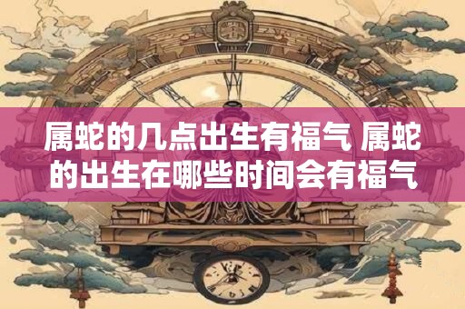 属蛇的几点出生有福气 属蛇的出生在哪些时间会有福气
