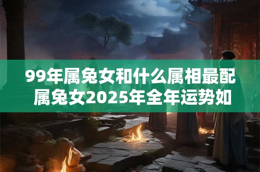 99年属兔女和什么属相最配 属兔女2025年全年运势如何 99年属兔女和什么属相最配 属兔女2025年全年运势如何