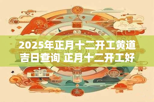 2025年正月十二开工黄道吉日查询 正月十二开工好不好