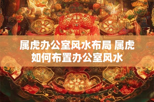 属虎办公室风水布局 属虎如何布置办公室风水