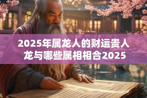 2025年属龙人的财运贵人 龙与哪些属相相合2025