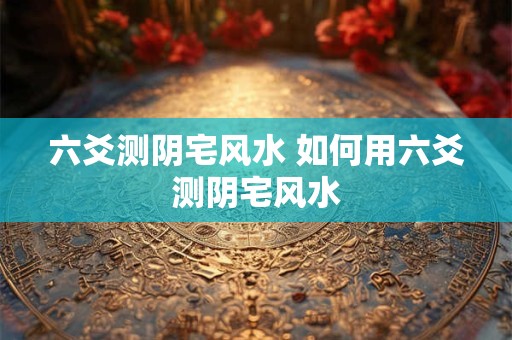 六爻测阴宅风水 如何用六爻测阴宅风水
