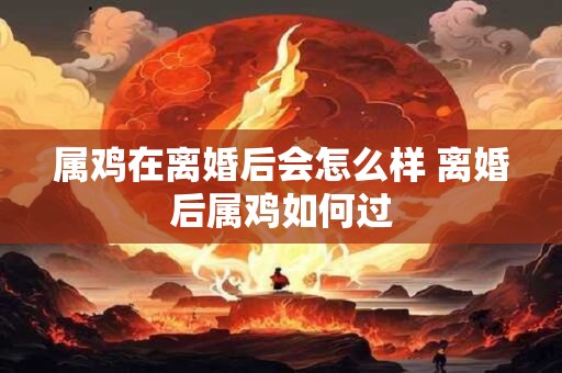 属鸡在离婚后会怎么样 离婚后属鸡如何过