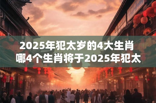 2025年犯太岁的4大生肖 哪4个生肖将于2025年犯太岁 2025年犯太岁的4大生肖 哪4个生肖将于2025年犯太岁