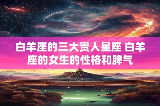 白羊座的三大贵人星座 白羊座的女生的性格和脾气