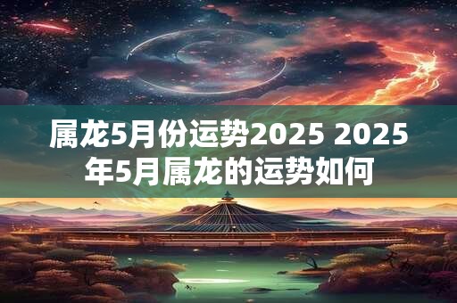 属龙5月份运势2025 2025年5月属龙的运势如何