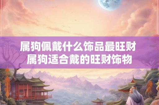 详细阅读:属狗佩戴什么饰品最旺财 属狗适合戴的旺财饰物 属狗佩戴什么饰品最旺财 属狗适合戴的旺财饰物