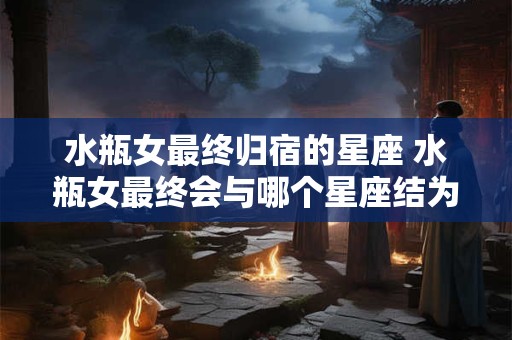 水瓶女最终归宿的星座 水瓶女最终会与哪个星座结为伴侣