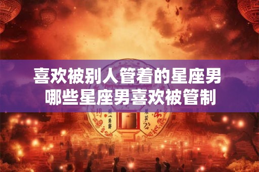 喜欢被别人管着的星座男 哪些星座男喜欢被管制
