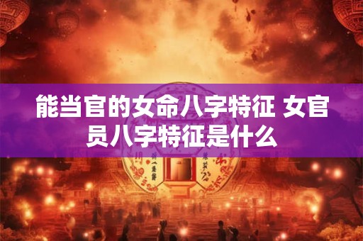 能当官的女命八字特征 女官员八字特征是什么
