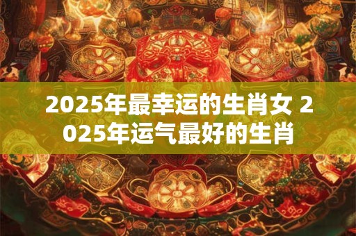 2025年最幸运的生肖女 2025年运气最好的生肖