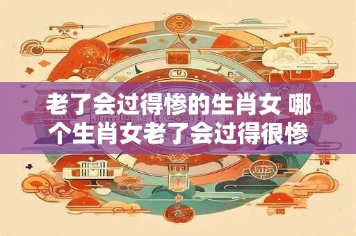 老了会过得惨的生肖女 哪个生肖女老了会过得很惨