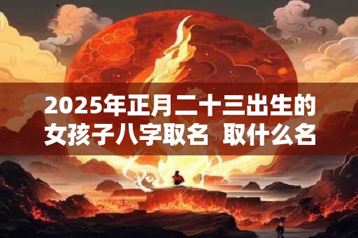 2025年正月二十三出生的女孩子八字取名  取什么名字比较好