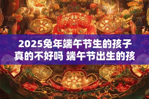 2025兔年端午节生的孩子真的不好吗 端午节出生的孩子运势如何 2025兔年端午节生的孩子真的不好吗 端午节出生的孩子运势如何
