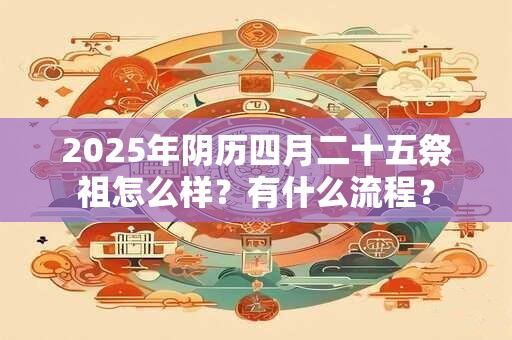 2025年阴历四月二十五祭祖怎么样?有什么流程? 2025年阴历四月二十五祭祖怎么样?有什么流程?