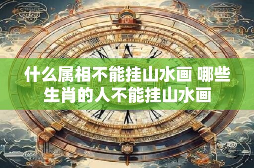 什么属相不能挂山水画 哪些生肖的人不能挂山水画