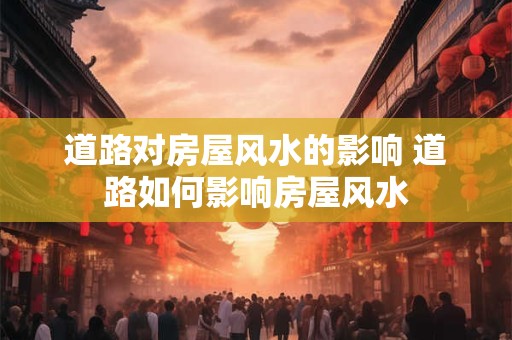 道路对房屋风水的影响 道路如何影响房屋风水 道路对房屋风水的影响 道路如何影响房屋风水