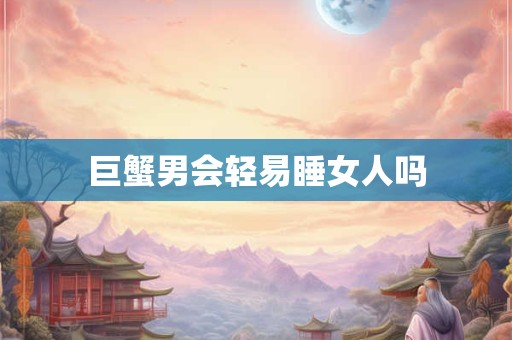巨蟹男会轻易睡女人吗 巨蟹男会轻易睡女人吗