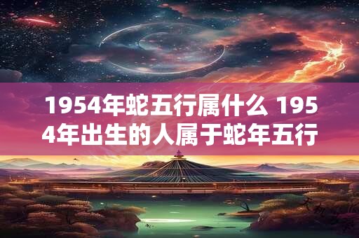 1954年蛇五行属什么 1954年出生的人属于蛇年五行属于什么 1954年蛇五行属什么 1954年出生的人属于蛇年五行属于什么