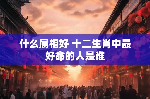 什么属相好 十二生肖中最好命的人是谁