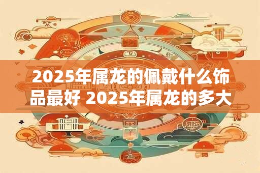 2025年属龙的佩戴什么饰品最好 2025年属龙的多大年龄