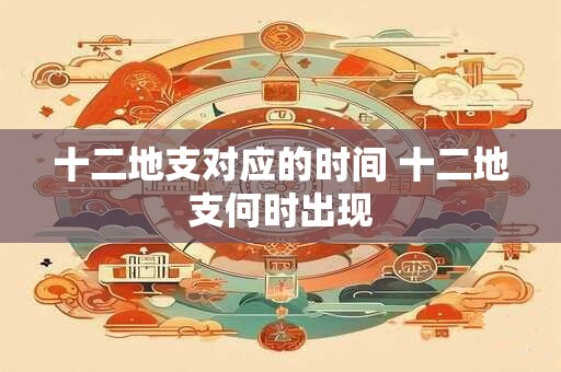 十二地支对应的时间 十二地支何时出现