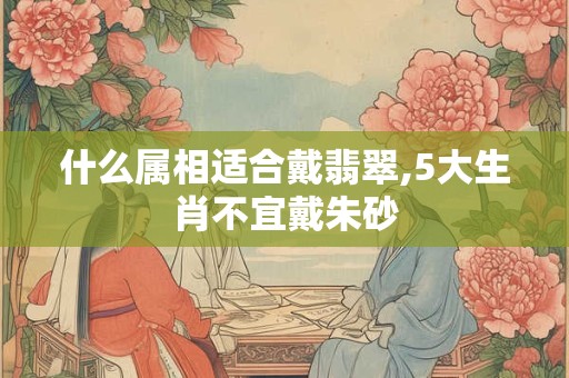 什么属相适合戴翡翠,5大生肖不宜戴朱砂