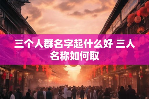 三个人群名字起什么好 三人名称如何取