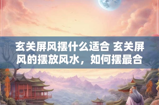 玄关屏风摆什么适合 玄关屏风的摆放风水，如何摆最合适