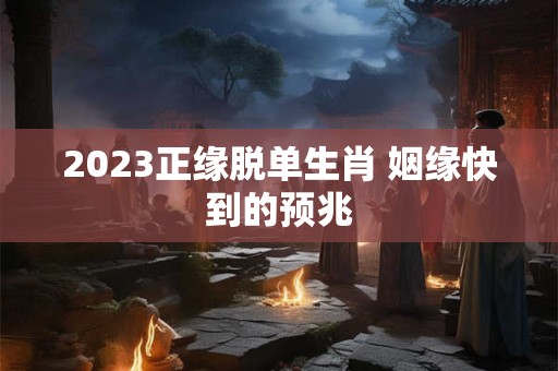 2023正缘脱单生肖 姻缘快到的预兆 2023正缘脱单生肖 姻缘快到的预兆