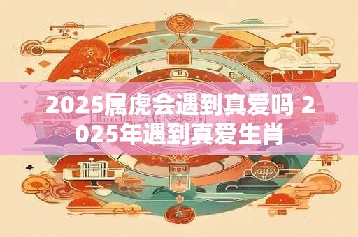 2025属虎会遇到真爱吗 2025年遇到真爱生肖
