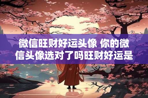 微信旺财好运头像 你的微信头像选对了吗旺财好运是真的吗