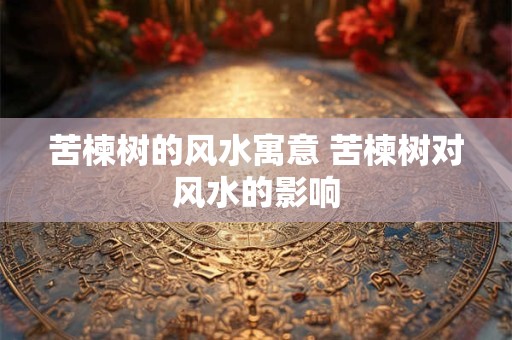 苦楝树的风水寓意 苦楝树对风水的影响