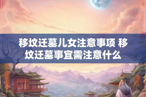 移坟迁墓儿女注意事项 移坟迁墓事宜需注意什么