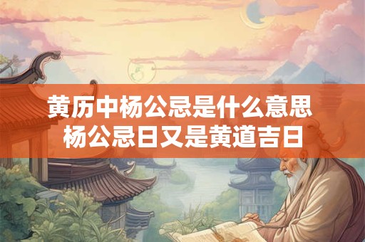 黄历中杨公忌是什么意思 杨公忌日又是黄道吉日 黄历中杨公忌是什么意思 杨公忌日又是黄道吉日