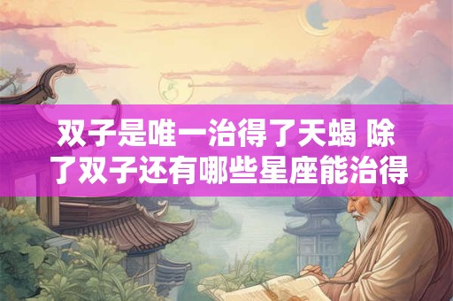 双子是唯一治得了天蝎 除了双子还有哪些星座能治得了天蝎