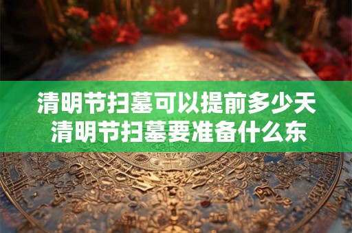 清明节扫墓可以提前多少天 清明节扫墓要准备什么东西