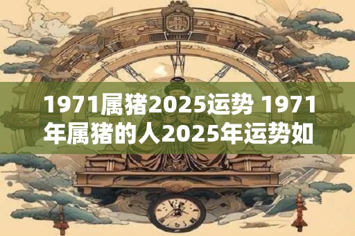 1971属猪2025运势 1971年属猪的人2025年运势如何