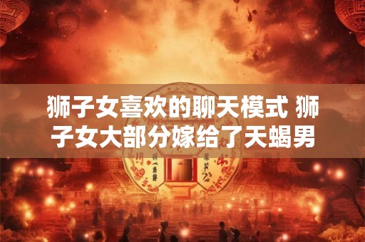 狮子女喜欢的聊天模式 狮子女大部分嫁给了天蝎男