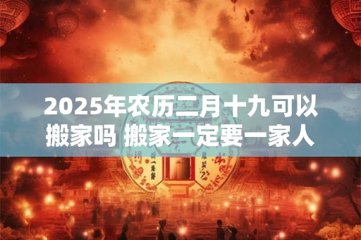 2025年农历二月十九可以搬家吗 搬家一定要一家人一起搬吗