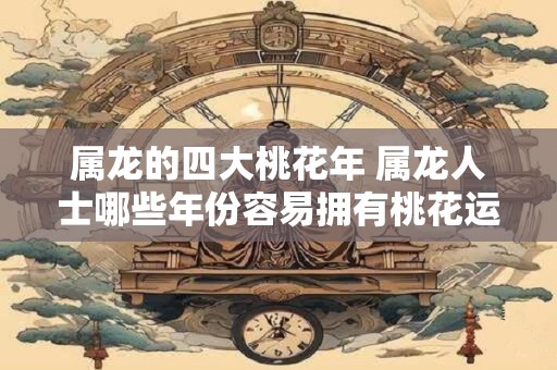 属龙的四大桃花年 属龙人士哪些年份容易拥有桃花运