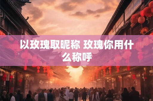 以玫瑰取昵称 玫瑰你用什么称呼