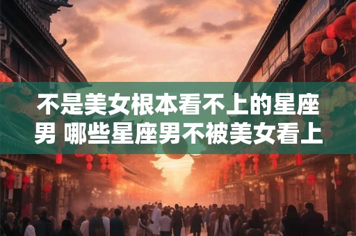不是美女根本看不上的星座男 哪些星座男不被美女看上