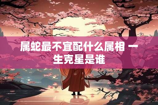 属蛇最不宜配什么属相 一生克星是谁