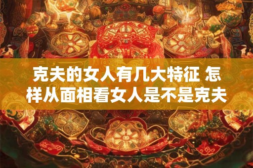 克夫的女人有几大特征 怎样从面相看女人是不是克夫命 克夫的女人有几大特征 怎样从面相看女人是不是克夫命