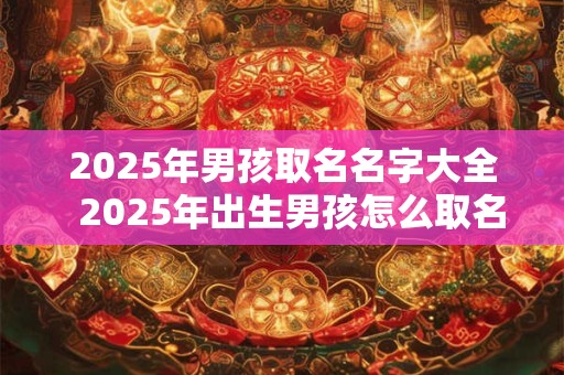 2025年男孩取名名字大全  2025年出生男孩怎么取名