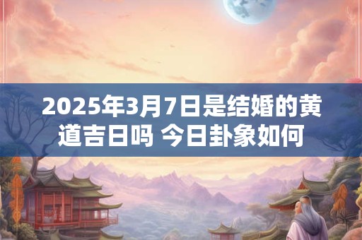 2025年3月7日是结婚的黄道吉日吗 今日卦象如何