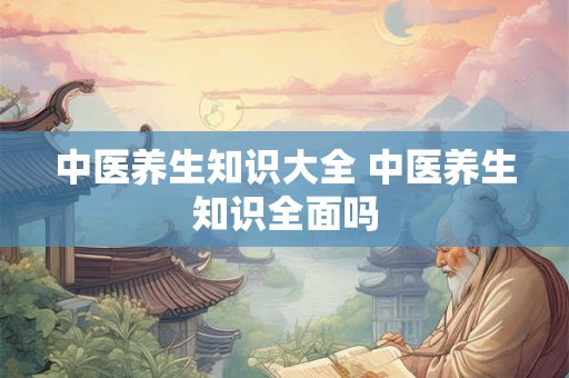 中医养生知识大全 中医养生知识全面吗