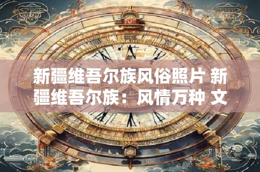 新疆维吾尔族风俗照片 新疆维吾尔族：风情万种 文化璀璨