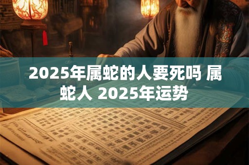 2025年属蛇的人要死吗 属蛇人 2025年运势